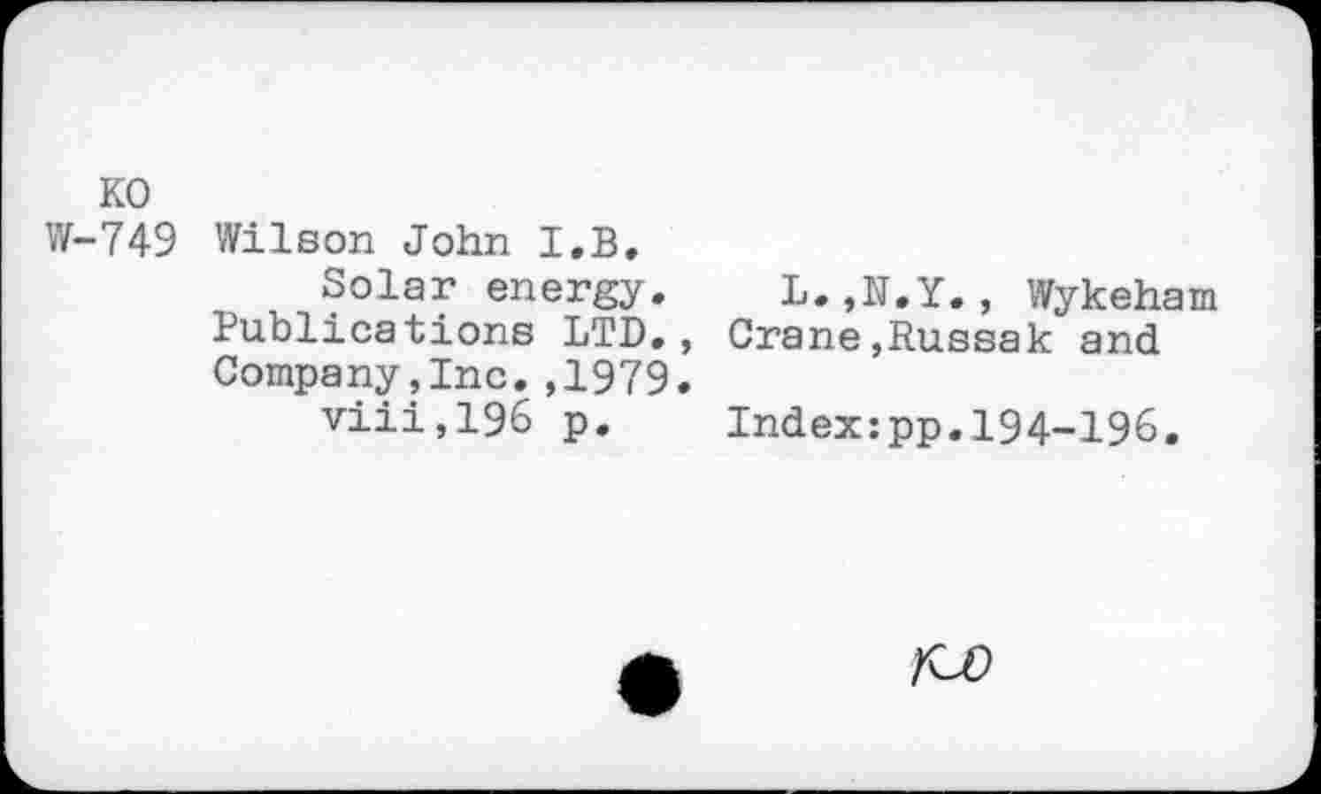 ﻿KO
W-749 Wilson John I.B.
Solar energy. L. Publications LTD., Crane Company,Inc. ,1979.
viii,196 p. Index
f.Y., Wykeham Russak and
pp.194-196.